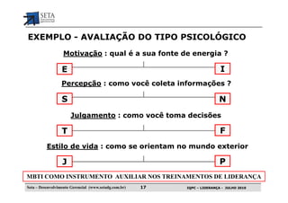 EXEMPLO - AVALIAÇÃO DO TIPO PSICOLÓGICO
                   Motivação : qual é a sua fonte de energia ?

                  E                                                         I
                  Percepção : como você coleta informações ?

                  S                                                        N
                       Julgamento : como você toma decisões

                  T                                                         F
          Estilo de vida : como se orientam no mundo exterior

                  J                                                         P
MBTI COMO INSTRUMENTO AUXILIAR NOS TREINAMENTOS DE LIDERANÇA
Seta – Desenvolvimento Gerencial (www.setadg.com.br)   17   IQPC – LIDERANÇA - JULHO 2010
 