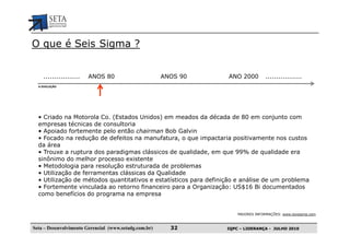 O que é Seis Sigma ?


    .................   ANOS 80                        ANOS 90    ANO 2000         .................
  A EVOLUÇÃO




  • Criado na Motorola Co. (Estados Unidos) em meados da década de 80 em conjunto com
  empresas técnicas de consultoria
  • Apoiado fortemente pelo então chairman Bob Galvin
  • Focado na redução de defeitos na manufatura, o que impactaria positivamente nos custos
  da área
  • Trouxe a ruptura dos paradigmas clássicos de qualidade, em que 99% de qualidade era
  sinônimo do melhor processo existente
  • Metodologia para resolução estruturada de problemas
  • Utilização de ferramentas clássicas da Qualidade
  • Utilização de métodos quantitativos e estatísticos para definição e análise de um problema
  • Fortemente vinculada ao retorno financeiro para a Organização: US$16 Bi documentados
  como benefícios do programa na empresa


                                                                      MAIORES INFORMAÇÕES: www.isixsigma.com



Seta – Desenvolvimento Gerencial (www.setadg.com.br)     32       IQPC – LIDERANÇA - JULHO 2010
 