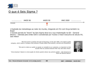 O que é Seis Sigma ?


    .................    ANOS 80                           ANOS 90                         ANO 2000            .................
  A EVOLUÇÃO




  • Explosão da metodologia ao redor do mundo, chegando em fim com força também no
  Brasil
  • Grande parcela do “boom” do Seis Sigma deve-se a sua implantação na GE – General
  Electric – liderada pelo então CEO e considerado por muitos o maior executivo do século XX,
  Jack Welch


                   “We have set for ourselves the goal of becoming, by the year 2000, a Six Sigma quality
   company, which means a company that produces virtually defect-free products, services and transactions.


                “We want to make our quality so special, so valuable to our customers, so important to their
                                            success that our products become their only real value choice.”


   “Uma empresa 6 Sigma é a única opção do cliente quando colocar seu próximo pedido – este deverá ser o
                                                                              futuro da General Electric”




Seta – Desenvolvimento Gerencial (www.setadg.com.br)           33                         IQPC – LIDERANÇA - JULHO 2010
 