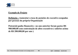 Exemplo de Projeto

  Definição : Aumentar a taxa de posições de executivo ocupadas
  por pessoas da própria Organização

  Potencial ganho financeiro : no ano anterior foram gastos R$
  900.000,00 com contratação de altos executivos ( salários acima
  de R$ 200.000,00 por ano )




Seta – Desenvolvimento Gerencial (www.setadg.com.br)   42   IQPC – LIDERANÇA - JULHO 2010
 