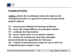 Exemplo de Projeto

  Análise : Quais são as principais causas da empresa não
  conseguir preencher as vagas de Executivos com pessoal da
  própria empresa

  X1 – sistema para definição de backups ineficiente
  X2 – áreas não compartilham seus principais talentos
  X3 – avaliação dos funcionários
  X4 – áreas evitam ceder os seus maiores talentos
  X5 – sistema de treinamento atual não contempla
  desenvolvimento da capacidade de Liderança
  X6 – Cultura de promoção por tempo de casa ao invés de
  Competência para ocupar a vaga

Seta – Desenvolvimento Gerencial (www.setadg.com.br)   46   IQPC – LIDERANÇA - JULHO 2010
 