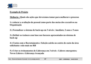 Exemplo de Projeto

  Melhoria : Quais são ações que deveremos tomar para melhorar o processo

  1-) colocar a avaliação do pessoal como parte das metas dos executivos na
  Organização

  2-) Formalizar o sistema de back-up em 3 níveis : imediato; 2 anos e 5 anos

  3-) Definir os trainees com base nos buracos apresentados no sistema de
  back-up

  4-) Custos com o Recrutamento e Seleção cairão no centro de custo da área
  solicitante e não mais no RH

  5-) Criar os treinamentos de Liderança em 3 níveis : Líderes emergentes;
  Novos Líderes e Liderança Avançada

Seta – Desenvolvimento Gerencial (www.setadg.com.br)   47   IQPC – LIDERANÇA - JULHO 2010
 