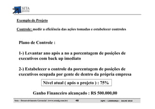 Exemplo de Projeto

  Controle: medir a eficiência das ações tomadas e estabelecer controles


    Plano de Controle :

    1-) Levantar ano após a no a porcentagem de posições de
    executivos com back up imediato

    2-) Estabelecer o controle da porcentagem de posições de
    executivos ocupada por gente de dentro da própria empresa
                           Nível atual ( após o projeto ) : 75%

                  Ganho Financeiro alcançado : R$ 500.000,00
Seta – Desenvolvimento Gerencial (www.setadg.com.br)   48   IQPC – LIDERANÇA - JULHO 2010
 