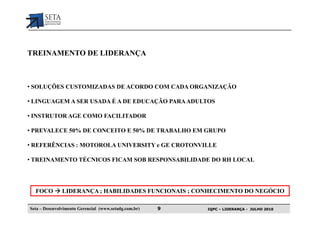 TREINAMENTO DE LIDERANÇA



• SOLUÇÕES CUSTOMIZADAS DE ACORDO COM CADA ORGANIZAÇÃO

• LINGUAGEM A SER USADA É A DE EDUCAÇÃO PARA ADULTOS

• INSTRUTOR AGE COMO FACILITADOR

• PREVALECE 50% DE CONCEITO E 50% DE TRABALHO EM GRUPO

• REFERÊNCIAS : MOTOROLA UNIVERSITY e GE CROTONVILLE

• TREINAMENTO TÉCNICOS FICAM SOB RESPONSABILIDADE DO RH LOCAL




  FOCO         LIDERANÇA ; HABILIDADES FUNCIONAIS ; CONHECIMENTO DO NEGÓCIO

Seta – Desenvolvimento Gerencial (www.setadg.com.br)   9   IQPC – LIDERANÇA - JULHO 2010
 