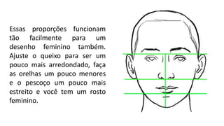 Essas proporções funcionam
tão facilmente para um
desenho feminino também.
Ajuste o queixo para ser um
pouco mais arredondado, faça
as orelhas um pouco menores
e o pescoço um pouco mais
estreito e você tem um rosto
feminino.
 