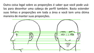 Outra coisa legal sobre as proporções é saber que você pode usá-
las para desenhar uma cabeça de perfil também. Basta estender
suas linhas e proporções em toda a área e você tem uma ótima
maneira de manter suas proporções.
 