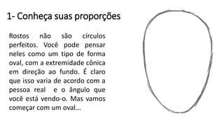1- Conheça suas proporções
Rostos não são círculos
perfeitos. Você pode pensar
neles como um tipo de forma
oval, com a extremidade cônica
em direção ao fundo. É claro
que isso varia de acordo com a
pessoa real e o ângulo que
você está vendo-o. Mas vamos
começar com um oval...
 