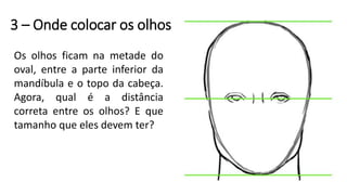 3 – Onde colocar os olhos
Os olhos ficam na metade do
oval, entre a parte inferior da
mandíbula e o topo da cabeça.
Agora, qual é a distância
correta entre os olhos? E que
tamanho que eles devem ter?
 