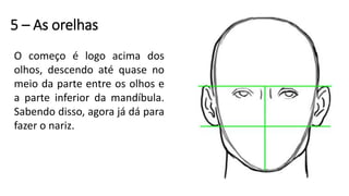 5 – As orelhas
O começo é logo acima dos
olhos, descendo até quase no
meio da parte entre os olhos e
a parte inferior da mandíbula.
Sabendo disso, agora já dá para
fazer o nariz.
 