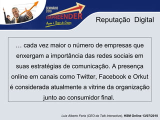 Reputação  Digital É cada vez maior o número de empresas que enxergam a importância das redes sociais em suas estratégias de comunicação. A presença online em canais como Twitter, Facebook e Orkut é considerada atualmente a vitrine da organização junto ao consumidor final.  Luiz Alberto Ferla (CEO da Talk Interactive),  HSM Online 13/07/2010 
