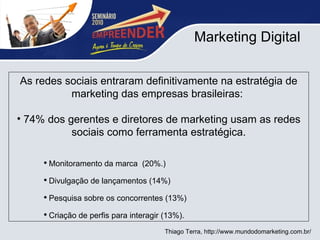 Marketing Digital As redes sociais entraram definitivamente na estratégia de marketing das empresas brasileiras:  74% dos gerentes e diretores de marketing usam as redes sociais como ferramenta estratégica. Monitoramento da marca  (20%.) Divulgação de lançamentos (14%) Pesquisa sobre os concorrentes (13%) Criação de perfis para interagir (13%).  Thiago Terra, http://www.mundodomarketing.com.br/ 
