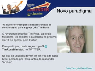 Novo paradigma "O Twitter oferece possibilidades únicas de comunicação para a Igreja", diz Tim Ross O reverendo britânico Tim Ross, da igreja Metodista, irá celebrar a Eucaristia no próximo  dia 14 de agosto, pelo Twitter.  Para participar, basta seguir o perfil  @ TimRossMinister , no TWITTER.  No dia, os usuários devem ler em voz alta cada tweet postado por Ross, antes de responder "Amém". Célio Yano ,  de  EXAME.com   