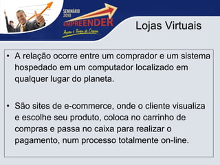 Lojas Virtuais A relação ocorre entre um comprador e um sistema hospedado em um computador localizado em qualquer lugar do planeta. São sites de e-commerce, onde o cliente visualiza e escolhe seu produto, coloca no carrinho de compras e passa no caixa para realizar o pagamento, num processo totalmente on-line.  