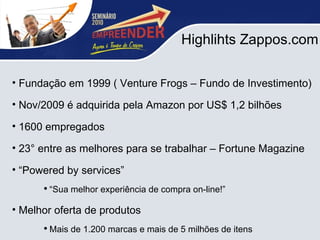 Highlihts Zappos.com Fundação em 1999 ( Venture Frogs – Fundo de Investimento)  Nov/2009 é adquirida pela Amazon por US$ 1,2 bilhões 1600 empregados 23° entre as melhores para se trabalhar – Fortune Magazine “ Powered by services” “ Sua melhor experiência de compra on-line!” Melhor oferta de produtos  Mais de 1.200 marcas e mais de 5 milhões de itens 