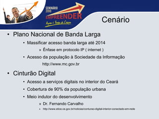 Cenário Plano Nacional de Banda Larga Massificar acesso banda larga até 2014 Ênfase em protocolo IP ( internet ) Acesso da população à Sociedade da Informação http://www.mc.gov.br Cinturão Digital Acesso a serviços digitais no interior do Ceará Cobertura de 90% da população urbana  Meio indutor do desenvolvimento Dr. Fernando Carvalho http://www.etice.ce.gov.br/noticias/conturao-digital-interior-conectado-em-rede 