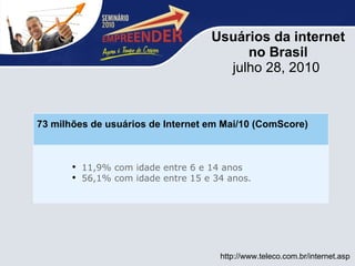 Usuários da internet no Brasil julho 28, 2010      http://www.teleco.com.br/internet.asp   11,9% com idade entre 6 e 14 anos 56,1% com idade entre 15 e 34 anos.    73 milhões de usuários de Internet em Mai/10 (ComScore) 