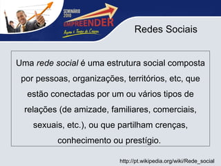 Redes Sociais Uma  rede social  é uma estrutura social composta por pessoas, organizações, territórios, etc, que estão conectadas por um ou vários tipos de relações (de amizade, familiares, comerciais, sexuais, etc.), ou que partilham crenças, conhecimento ou prestígio.  http://pt.wikipedia.org/wiki/Rede_social 