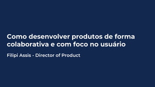 Como desenvolver produtos de forma
colaborativa e com foco no usuário
Filipi Assis - Director of Product
 