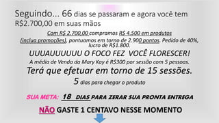 Com R$ 2.700,00 compramos R$ 4.500 em produtos
(inclua promoções), pontuamos em torno de 2.900 pontos. Pedido de 40%,
lucro de R$1.800.
UUUAUUUUUU O FOCO FEZ VOCÊ FLORESCER!
A média de Venda da Mary Kay é R$300 por sessão com 5 pessoas.
Terá que efetuar em torno de 15 sessões.
5 dias para chegar o produto
SUA META: 18 DIAS PARA ZERAR SUA PRONTA ENTREGA
Seguindo... 66 dias se passaram e agora você tem
R$2.700,00 em suas mãos
NÃO GASTE 1 CENTAVO NESSE MOMENTO
 