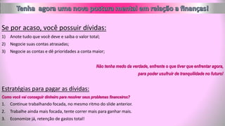 Se por acaso, você possuir dívidas:
1) Anote tudo que você deve e saiba o valor total;
2) Negocie suas contas atrasadas;
3) Negocie as contas e dê prioridades a conta maior;
Não tenha medo da verdade, enfrente o que tiver que enfrentar agora,
para poder usufruir de tranquilidade no futuro!
Estratégias para pagar as dívidas:
Como você vai conseguir dinheiro para resolver seus problemas financeiros?
1. Continue trabalhando focada, no mesmo ritmo do slide anterior.
2. Trabalhe ainda mais focada, tente correr mais para ganhar mais.
3. Economize já, retenção de gastos total!
 