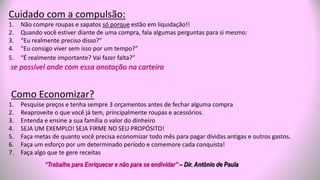 Cuidado com a compulsão:
1. Não compre roupas e sapatos só porque estão em liquidação!!
2. Quando você estiver diante de uma compra, fala algumas perguntas para si mesmo:
3. “Eu realmente preciso disso?”
4. “Eu consigo viver sem isso por um tempo?”
5. “É realmente importante? Vai fazer falta?”
se possível ande com essa anotação na carteira
Como Economizar?
1. Pesquise preços e tenha sempre 3 orçamentos antes de fechar alguma compra
2. Reaproveite o que você já tem, principalmente roupas e acessórios.
3. Entenda e ensine a sua família o valor do dinheiro
4. SEJA UM EXEMPLO! SEJA FIRME NO SEU PROPÓSITO!
5. Faça metas de quanto você precisa economizar todo mês para pagar dívidas antigas e outros gastos.
6. Faça um esforço por um determinado período e comemore cada conquista!
7. Faça algo que te gere receitas
“Trabalhe para Enriquecer e não para se endividar” – Dir. Antônio de Paula
 