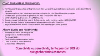 COMO ADMINISTRAR SEU DINHEIRO:
1. Tenha sua conta pessoal da conta profissional; (Não use a conta que você recebe as taxas do cartão de crédito no
dia a dia)
2. Tenha um caderno para anotar seus gastos e ganhos do dia a dia; (Recebimento e Despesas)
3. Anote tudo o que você tem de gasto fixo por mês, saiba o valor total disso.
4. ANOTE TUDO O QUE GASTAR , ATÉ UM CHICLETE;
5. Foque em pagar tudo à vista, a partir de hoje, se não puder comprar a Vista... NÃO COMPRE!
6. Estude livros de finanças, seja uma especialista em Administração Financeira;
7. Faça um fechamento do mês e se auto analise para melhoras para o mês que virá.
Alguns Livros que recomendo:
- Mulheres Boazinhas não enriquecem
- Os segredos da mente milionária
- Pai rico, pai pobre
- Casais inteligentes enriquecem juntos
- Como ficar rico. (Cidinha Antônio)
- O motorista e o Milionário
Com dívida ou sem dívida, tente guardar 30% do
que ganhar todos os meses
 