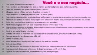 Você e o seu negócio...1. Evite gastar demais com o seu negócio
2. Faça a conta de quanto você precisa para se manter, quanto você precisa para realizar seu sonho;
3. Foque em atividades que gerem receitas (venda e inícios);
4. Não gaste mais de 10% do seu lucro do pedido em sessão 2;
5. Foque no crédito Mary Kay, se preocupe com a 2ª via de ganha;
6. Faça o plano mais essencial e o mais barato de telefone pois irá precisar de se comunicar, ter internet, mandar sms;
7. Não mude seu padrão de vida no início, espere você ter dinheiro mesmo para poder começar a mudar seu padrão;
8. Tenha duas carteiras (uma para contas pessoais e outra pra Mary Kay);
9. Não trate seu negócio como um bico, pois se não ele será um bico para você;
10. Procure sempre diminuir as despesas do seu negócio (Diminuir o custo – brindes, transporte, correio lucro é a diferença do valor que você
vende, menos o que pagou, menos as despesas);
11. Construa um capital de giro, reinvista;
12. Tente ter um cartão só para Mary Kay e cuidado com os juros do cartão, procure um cartão com Milhas;
13. Controle seu cartão, se não sabe usar, NÃO USE!
14. JAMAIS VENDA FIADO!;
15. Tenha sempre pronta entrega, 60% das compras são feitas por impulso.
16. Conheça seu público;
17. Evite dar desconto em dinheiro, dê descontos em produtos 5% em produtos e não em dinheiro;
18. Faça seu controle de estoque pelo menos de 1x por semana ou em 15 em 15 dias;
19. Organize sua vida, seus horários, isso também faz parte da organização;
 