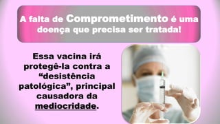 A falta de Comprometimento é uma
doença que precisa ser tratada!
Essa vacina irá
protegê-la contra a
“desistência
patológica”, principal
causadora da
mediocridade.
 