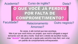 Curso de inglês?
O QUE VOCÊ JÁ PERDEU
POR FALTA DE
COMPROMETIMENTO?
Às vezes, é até normal que isso aconteça.
Não é por que você iniciou um projeto, que você é obrigado a seguir
teimando com ele até a morte. Você tem o direito de escolher mudar...
mas "desistir" não pode ser a opção pelo caminho mais fácil, nem virar
um padrão de comportamento enfraquecedor.
Faculdade? Relacionamento
Amoroso?
Dieta?Academia?
Outro negócio?
 