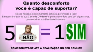 Quanto desconforto
você é capaz de suportar?
Nosso negócio é extremamente simples, porém não é fácil!
É necessário sair da sua Zona de Conforto e permanecer fora dela por alguns anos,
para construir sua liberdade financeira.
COMPROMETA-SE ATÉ A REALIZAÇÃO DO SEU SONHO!!
 