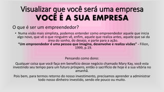 Visualizar que você será uma empresa
VOCÊ É A SUA EMPRESA
O que é ser um empreendedor?
• Numa visão mais simplista, podemos entender como empreendedor aquele que inicia
algo novo, que vê o que ninguém vê, enfim, aquele que realiza antes, aquele que sai da
área do sonho, do desejo, e parte para a ação.
“Um empreendedor é uma pessoa que imagina, desenvolve e realiza visões” - Filion,
1999, p.19.
Pensando como dono:
Qualquer coisa que você faça em benefício desse negócio chamado Mary Kay, você esta
investindo seu tempo para um futuro próspero, então o sacrifício de hoje é a sua vitória no
amanhã.
Pois bem, para termos retorno do nosso investimento, precisamos aprender a administrar
todo nosso dinheiro investido, sendo ele pouco ou muito.
 