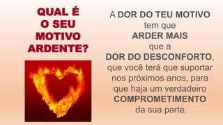 QUAL É
O SEU
MOTIVO
ARDENTE?
A DOR DO TEU MOTIVO
tem que
ARDER MAIS
que a
DOR DO DESCONFORTO,
que você terá que suportar
nos próximos anos, para
que haja um verdadeiro
COMPROMETIMENTO
da sua parte.
 