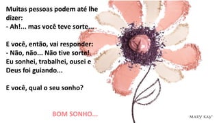 Muitas pessoas podem até lhe
dizer:
- Ah!... mas você teve sorte...
E você, então, vai responder:
- Não, não... Não tive sorte!
Eu sonhei, trabalhei, ousei e
Deus foi guiando...
E você, qual o seu sonho?
BOM SONHO...
 