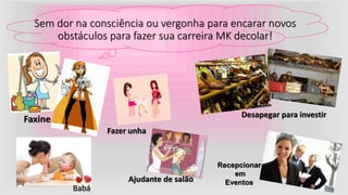 Sem dor na consciência ou vergonha para encarar novos
obstáculos para fazer sua carreira MK decolar!
Faxine Desapegar para investir
Babá
Ajudante de salão
Fazer unha
Recepcionar
em
Eventos
 