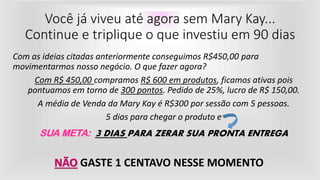 Você já viveu até agora sem Mary Kay...
Continue e triplique o que investiu em 90 dias
Com as ideias citadas anteriormente conseguimos R$450,00 para
movimentarmos nosso negócio. O que fazer agora?
Com R$ 450,00 compramos R$ 600 em produtos, ficamos ativas pois
pontuamos em torno de 300 pontos. Pedido de 25%, lucro de R$ 150,00.
A média de Venda da Mary Kay é R$300 por sessão com 5 pessoas.
5 dias para chegar o produto e
SUA META: 3 DIAS PARA ZERAR SUA PRONTA ENTREGA
NÃO GASTE 1 CENTAVO NESSE MOMENTO
 
