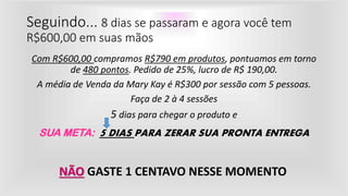 Seguindo... 8 dias se passaram e agora você tem
R$600,00 em suas mãos
Com R$600,00 compramos R$790 em produtos, pontuamos em torno
de 480 pontos. Pedido de 25%, lucro de R$ 190,00.
A média de Venda da Mary Kay é R$300 por sessão com 5 pessoas.
Faça de 2 à 4 sessões
5 dias para chegar o produto e
SUA META: 5 DIAS PARA ZERAR SUA PRONTA ENTREGA
NÃO GASTE 1 CENTAVO NESSE MOMENTO
 