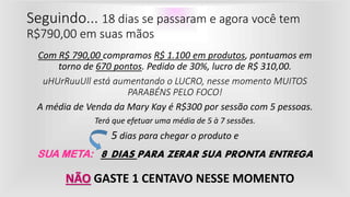 Com R$ 790,00 compramos R$ 1.100 em produtos, pontuamos em
torno de 670 pontos. Pedido de 30%, lucro de R$ 310,00.
uHUrRuuUll está aumentando o LUCRO, nesse momento MUITOS
PARABÉNS PELO FOCO!
A média de Venda da Mary Kay é R$300 por sessão com 5 pessoas.
Terá que efetuar uma média de 5 à 7 sessões.
5 dias para chegar o produto e
SUA META: 8 DIAS PARA ZERAR SUA PRONTA ENTREGA
Seguindo... 18 dias se passaram e agora você tem
R$790,00 em suas mãos
NÃO GASTE 1 CENTAVO NESSE MOMENTO
 