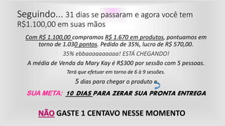 Seguindo... 31 dias se passaram e agora você tem
R$1.100,00 em suas mãos
Com R$ 1.100,00 compramos R$ 1.670 em produtos, pontuamos em
torno de 1.030 pontos. Pedido de 35%, lucro de R$ 570,00.
35% ebbaaaaaaaaaa! ESTÁ CHEGANDO!
A média de Venda da Mary Kay é R$300 por sessão com 5 pessoas.
Terá que efetuar em torno de 6 à 9 sessões.
5 dias para chegar o produto e
SUA META: 10 DIAS PARA ZERAR SUA PRONTA ENTREGA
NÃO GASTE 1 CENTAVO NESSE MOMENTO
 