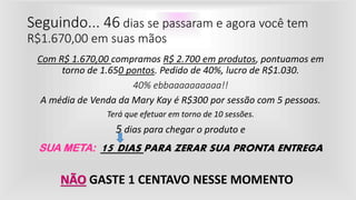 Seguindo... 46 dias se passaram e agora você tem
R$1.670,00 em suas mãos
Com R$ 1.670,00 compramos R$ 2.700 em produtos, pontuamos em
torno de 1.650 pontos. Pedido de 40%, lucro de R$1.030.
40% ebbaaaaaaaaaa!!
A média de Venda da Mary Kay é R$300 por sessão com 5 pessoas.
Terá que efetuar em torno de 10 sessões.
5 dias para chegar o produto e
SUA META: 15 DIAS PARA ZERAR SUA PRONTA ENTREGA
NÃO GASTE 1 CENTAVO NESSE MOMENTO
 
