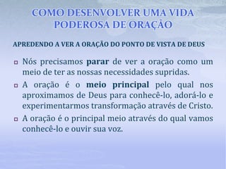 COMO DESENVOLVER UMA VIDA
PODEROSA DE ORAÇÃO
 Nós precisamos parar de ver a oração como um
meio de ter as nossas necessidades supridas.
 A oração é o meio principal pelo qual nos
aproximamos de Deus para conhecê-lo, adorá-lo e
experimentarmos transformação através de Cristo.
 A oração é o principal meio através do qual vamos
conhecê-lo e ouvir sua voz.
APREDENDO A VER A ORAÇÃO DO PONTO DE VISTA DE DEUS
 