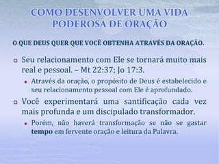 COMO DESENVOLVER UMA VIDA
PODEROSA DE ORAÇÃO
 Seu relacionamento com Ele se tornará muito mais
real e pessoal. – Mt 22:37; Jo 17:3.
 Através da oração, o propósito de Deus é estabelecido e
seu relacionamento pessoal com Ele é aprofundado.
 Você experimentará uma santificação cada vez
mais profunda e um discipulado transformador.
 Porém, não haverá transformação se não se gastar
tempo em fervente oração e leitura da Palavra.
O QUE DEUS QUER QUE VOCÊ OBTENHA ATRAVÉS DA ORAÇÃO.
 