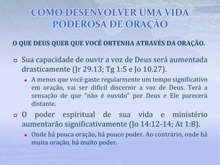 COMO DESENVOLVER UMA VIDA
PODEROSA DE ORAÇÃO
 Sua capacidade de ouvir a voz de Deus será aumentada
drasticamente (Jr 29.13; Tg 1:5 e Jo 10.27).
 A menos que você gaste regularmente um tempo significativo
em oração, vai ser difícil discernir a voz de Deus. Terá a
sensação de que “não é ouvido” por Deus e Ele parecerá
distante.
 O poder espiritual de sua vida e ministério
aumentarão significativamente (Jo 14:12-14; At 1:8).
 Onde há pouca oração, há pouco poder. Ao contrário, onde há
muita oração, há muito poder.
O QUE DEUS QUER QUE VOCÊ OBTENHA ATRAVÉS DA ORAÇÃO.
 