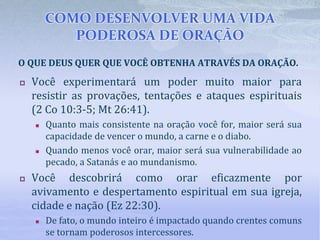 COMO DESENVOLVER UMA VIDA
PODEROSA DE ORAÇÃO
 Você experimentará um poder muito maior para
resistir as provações, tentações e ataques espirituais
(2 Co 10:3-5; Mt 26:41).
 Quanto mais consistente na oração você for, maior será sua
capacidade de vencer o mundo, a carne e o diabo.
 Quando menos você orar, maior será sua vulnerabilidade ao
pecado, a Satanás e ao mundanismo.
 Você descobrirá como orar eficazmente por
avivamento e despertamento espiritual em sua igreja,
cidade e nação (Ez 22:30).
 De fato, o mundo inteiro é impactado quando crentes comuns
se tornam poderosos intercessores.
O QUE DEUS QUER QUE VOCÊ OBTENHA ATRAVÉS DA ORAÇÃO.
 