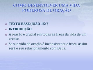 COMO DESENVOLVER UMA VIDA
PODEROSA DE ORAÇÃO
 TEXTO BASE: JOÃO 15:7
 INTRODUÇÃO:
 A oração é crucial em todas as áreas da vida de um
crente.
 Se sua vida de oração é inconsistente e fraca, assim
será o seu relacionamento com Deus.
 