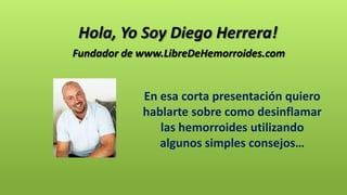 En esa corta presentación quiero
hablarte sobre como desinflamar
las hemorroides utilizando
algunos simples consejos…
Fundador de www.LibreDeHemorroides.com
Hola, Yo Soy Diego Herrera!
 