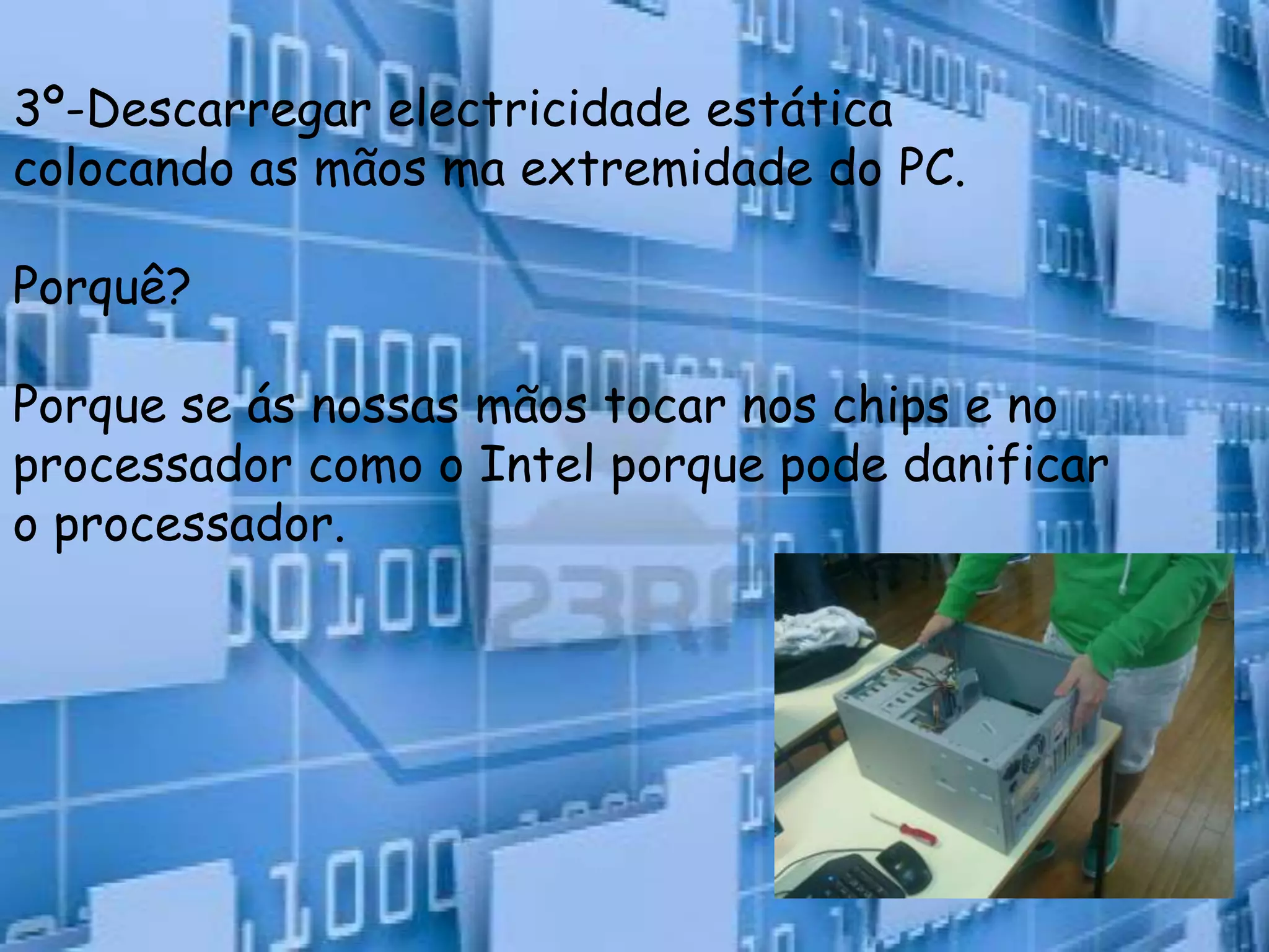 3º-Descarregar electricidade estática
colocando as mãos ma extremidade do PC.

Porquê?

Porque se ás nossas mãos tocar nos chips e no
processador como o Intel porque pode danificar
o processador.
 