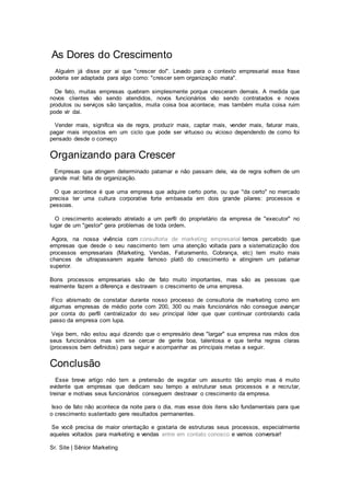 As Dores do Crescimento
Alguém já disse por ai que "crescer doí". Levado para o contexto empresarial essa frase
poderia ser adaptada para algo como: "crescer sem organização mata".
De fato, muitas empresas quebram simplesmente porque cresceram demais. A medida que
novos clientes vão sendo atendidos, novos funcionários vão sendo contratados e novos
produtos ou serviços são lançados, muita coisa boa acontece, mas também muita coisa ruim
pode vir dai.
Vender mais, significa via de regra, produzir mais, captar mais, vender mais, faturar mais,
pagar mais impostos em um ciclo que pode ser virtuoso ou vicioso dependendo de como foi
pensado desde o começo
Organizando para Crescer
Empresas que atingem determinado patamar e não passam dele, via de regra sofrem de um
grande mal: falta de organização.
O que acontece é que uma empresa que adquire certo porte, ou que "da certo" no mercado
precisa ter uma cultura corporativa forte embasada em dois grande pilares: processos e
pessoas.
O crescimento acelerado atrelado a um perfil do proprietário da empresa de "executor" no
lugar de um "gestor" gera problemas de toda ordem.
Agora, na nossa vivência com consultoria de marketing empresarial temos percebido que
empresas que desde o seu nascimento tem uma atenção voltada para a sistematização dos
processos empresariais (Marketing, Vendas, Faturamento, Cobrança, etc) tem muito mais
chances de ultrapassarem aquele famoso platô do crescimento e atingirem um patamar
superior.
Bons processos empresariais são de fato muito importantes, mas são as pessoas que
realmente fazem a diferença e destravam o crescimento de uma empresa.
Fico abismado de constatar durante nosso processo de consultoria de marketing como em
algumas empresas de médio porte com 200, 300 ou mais funcionários não consegue avançar
por conta do perfil centralizador do seu principal líder que quer continuar controlando cada
passo da empresa com lupa.
Veja bem, não estou aqui dizendo que o empresário deva "largar" sua empresa nas mãos dos
seus funcionários mas sim se cercar de gente boa, talentosa e que tenha regras claras
(processos bem definidos) para seguir e acompanhar as principais metas a seguir.
Conclusão
Esse breve artigo não tem a pretensão de esgotar um assunto tão amplo mas é muito
evidente que empresas que dedicam seu tempo a estruturar seus processos e a recrutar,
treinar e motivas seus funcionários conseguem destravar o crescimento da empresa.
Isso de fato não acontece da noite para o dia, mas esse dois itens são fundamentais para que
o crescimento sustentado gere resultados permanentes.
Se você precisa de maior orientação e gostaria de estruturas seus processos, especialmente
aqueles voltados para marketing e vendas entre em contato conosco e vamos conversar!
Sr. Site | Sênior Marketing
 