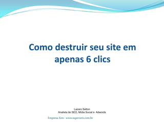 Como destruir seu site em
apenas 6 clics
Lazaro Setton
Analista de SEO, Mídia Social e Adwords
Empresa Zets - www.superzets.com.br
 