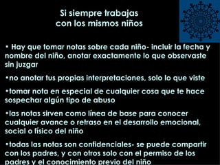 Si siempre trabajas con los mismos niños Hay que tomar notas sobre cada niño- incluir la fecha y nombre del niño, anotar exactamente lo que observaste sin juzgar  no anotar tus propias interpretaciones, solo lo que viste tomar nota en especial de cualquier cosa que te hace sospechar algún tipo de abuso las notas sirven como línea de base para conocer cualquier avance o retraso en el desarrollo emocional, social o físico del niño todas las notas son confidenciales- se puede compartir con los padres, y con otros solo con el permiso de los padres y el conocimiento previo del niño 