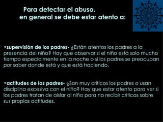 Para detectar el abuso ,  en general se debe estar atento a: supervisión de los padres-  ¿Están atentos los padres a la presencia del niño? Hay que observar si el niño está solo mucho tiempo especialmente en la noche o si los padres se preocupan por saber donde está y que está haciendo.   actitudes de los padres-  ¿Son muy críticos los padres o usan  disciplina excesiva con el niño? Hay que estar atento para ver si los padres tratan de aislar al niño para no recibir criticas sobre sus propias actitudes.  
